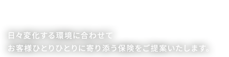 日々変化する環境に合わせてお客様ひとりひとりに寄り添う保険をご提案いたします。